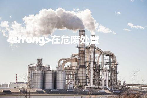 <strong>在危废处置厂上班对生育有影响吗视频未知风险：探索化工拆除中的隐患与挑战？</strong>